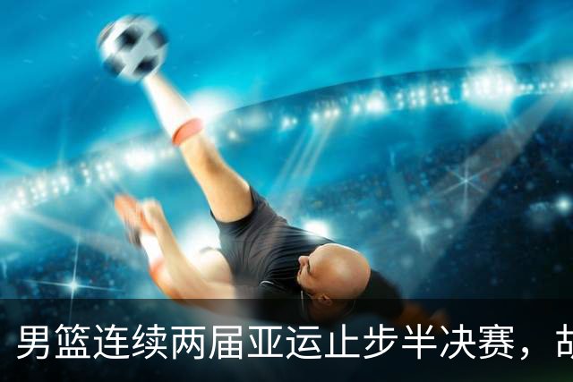 男篮连续两届亚运止步半决赛，胡明轩赛后懊恼，官媒：不是偶然